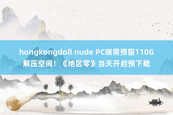hongkongdoll nude PC端需预留110G解压空间！《绝区零》当天开启预下载