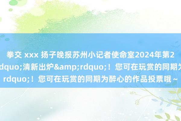 拳交 xxx 扬子晚报苏州小记者使命室2024年第23周优秀作文&ldquo;清新出炉&rdquo;！您可在玩赏的同期为醉心的作品投票哦～