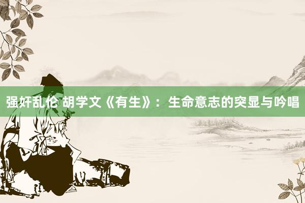 强奸乱伦 胡学文《有生》：生命意志的突显与吟唱