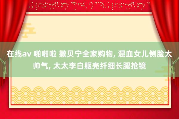 在线av 啪啪啦 撒贝宁全家购物， 混血女儿侧脸太帅气， 太太李白躯壳纤细长腿抢镜
