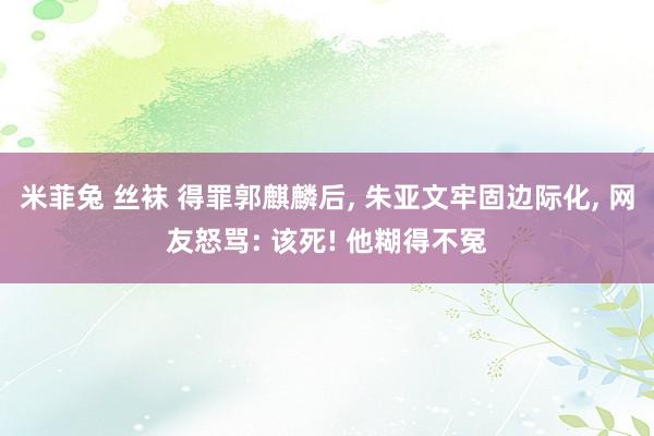 米菲兔 丝袜 得罪郭麒麟后， 朱亚文牢固边际化， 网友怒骂: 该死! 他糊得不冤