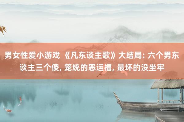 男女性爱小游戏 《凡东谈主歌》大结局: 六个男东谈主三个傻， 笼统的恶运福， 最坏的没坐牢