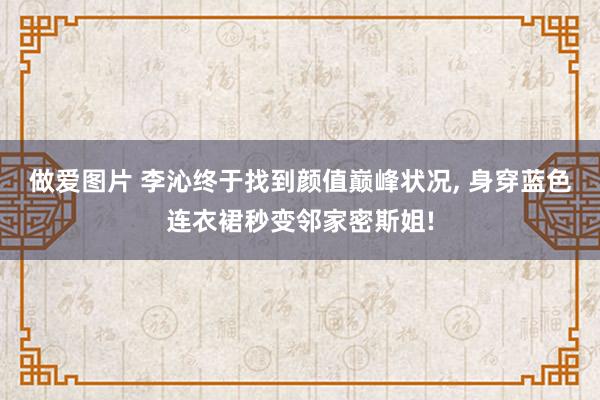 做爱图片 李沁终于找到颜值巅峰状况， 身穿蓝色连衣裙秒变邻家密斯姐!