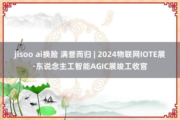 jisoo ai换脸 满誉而归 | 2024物联网IOTE展·东说念主工智能AGIC展竣工收官