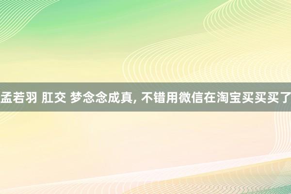 孟若羽 肛交 梦念念成真， 不错用微信在淘宝买买买了