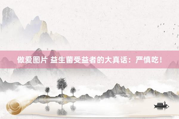 做爱图片 益生菌受益者的大真话:严慎吃!