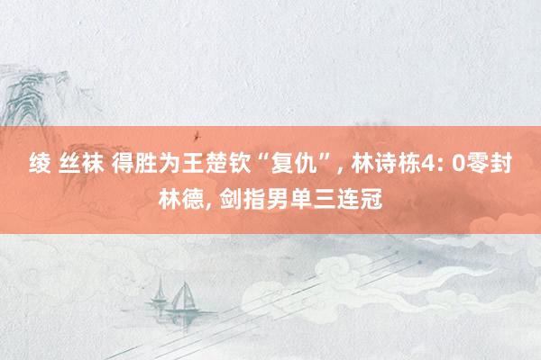 绫 丝袜 得胜为王楚钦“复仇”， 林诗栋4: 0零封林德， 剑指男单三连冠