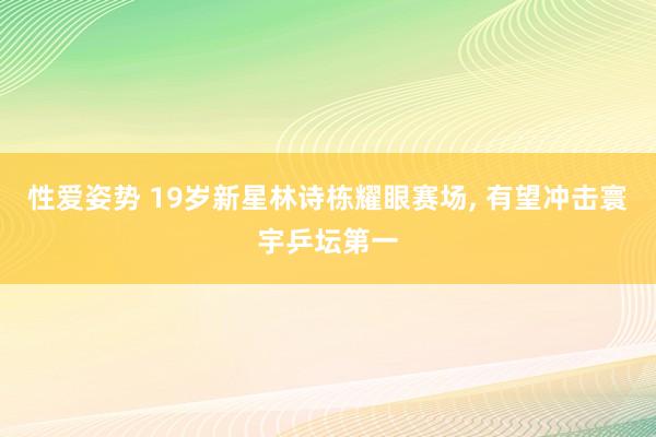 性爱姿势 19岁新星林诗栋耀眼赛场， 有望冲击寰宇乒坛第一