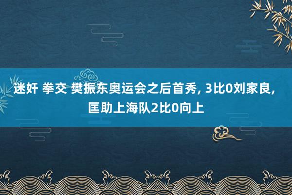 迷奸 拳交 樊振东奥运会之后首秀， 3比0刘家良， 匡助上海队2比0向上